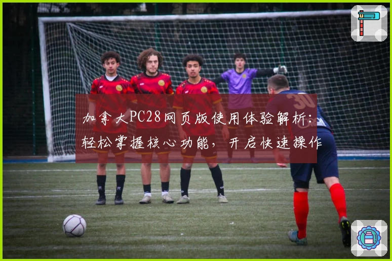 加拿大PC28网页版使用体验解析:轻松掌握核心功能,开启快速操作新体验