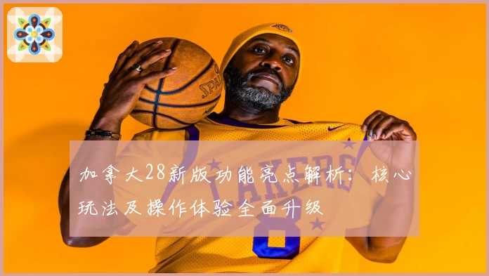 加拿大28新版功能亮点解析：核心玩法及操作体验全面升级